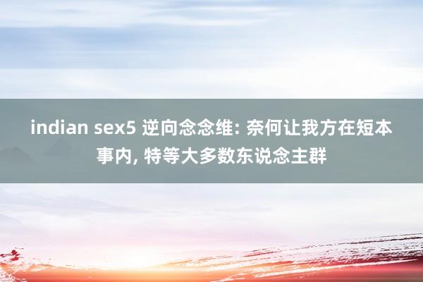 indian sex5 逆向念念维: 奈何让我方在短本事内， 特等大多数东说念主群