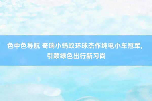 色中色导航 奇瑞小蚂蚁环球杰作纯电小车冠军， 引颈绿色出行新习尚