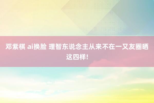 邓紫棋 ai换脸 理智东说念主从来不在一又友圈晒这四样!