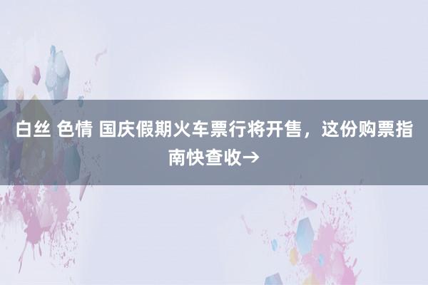 白丝 色情 国庆假期火车票行将开售，这份购票指南快查收→