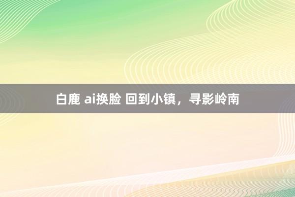 白鹿 ai换脸 回到小镇，寻影岭南