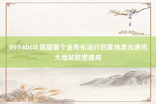 999abcd 我国首个业务化运行的星地激光通讯大地站致密建成