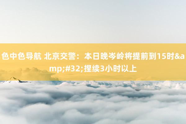 色中色导航 北京交警：本日晚岑岭将提前到15时&#32;捏续3小时以上