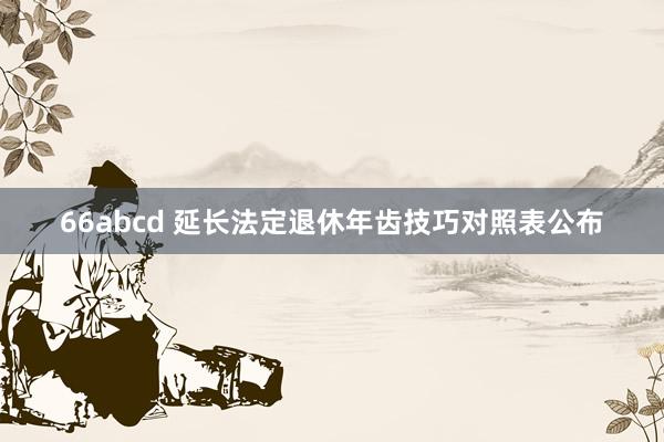 66abcd 延长法定退休年齿技巧对照表公布