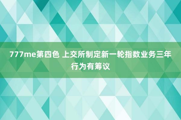 777me第四色 上交所制定新一轮指数业务三年行为有筹议