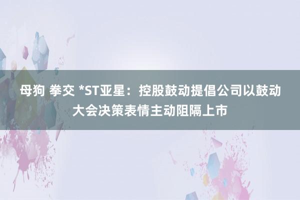 母狗 拳交 *ST亚星：控股鼓动提倡公司以鼓动大会决策表情主动阻隔上市