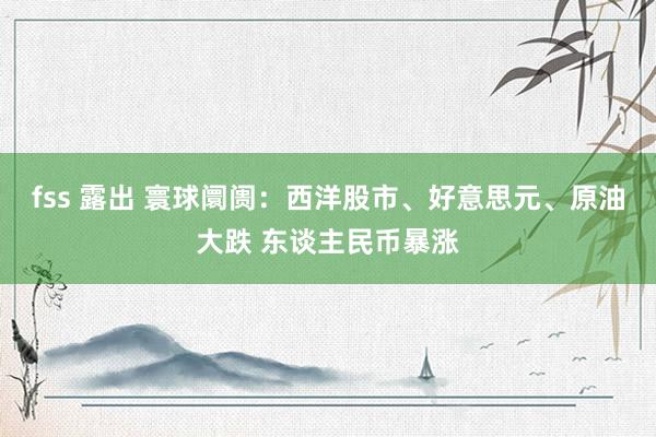 fss 露出 寰球阛阓：西洋股市、好意思元、原油大跌 东谈主民币暴涨