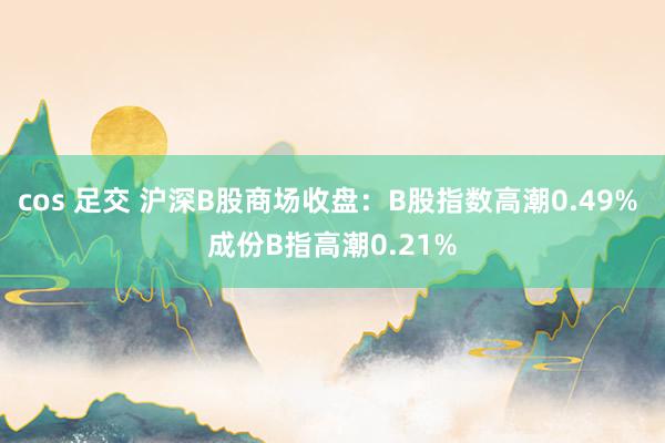 cos 足交 沪深B股商场收盘：B股指数高潮0.49% 成份B指高潮0.21%