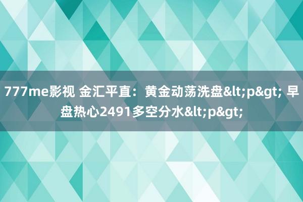 777me影视 金汇平直：黄金动荡洗盘<p> 早盘热心2491多空分水<p>