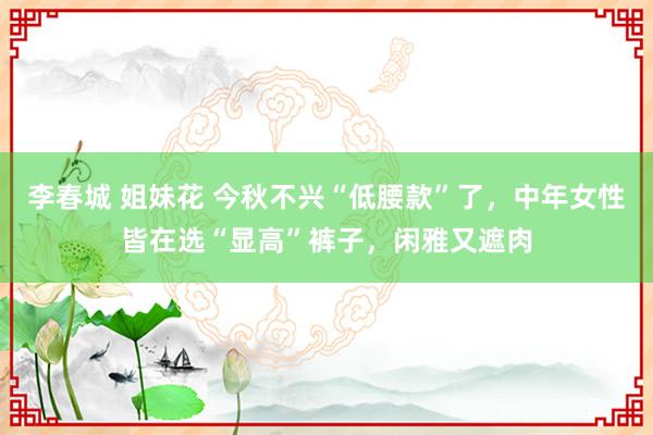 李春城 姐妹花 今秋不兴“低腰款”了，中年女性皆在选“显高”裤子，闲雅又遮肉