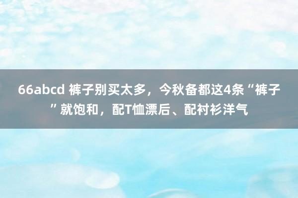 66abcd 裤子别买太多，今秋备都这4条“裤子”就饱和，配T恤漂后、配衬衫洋气