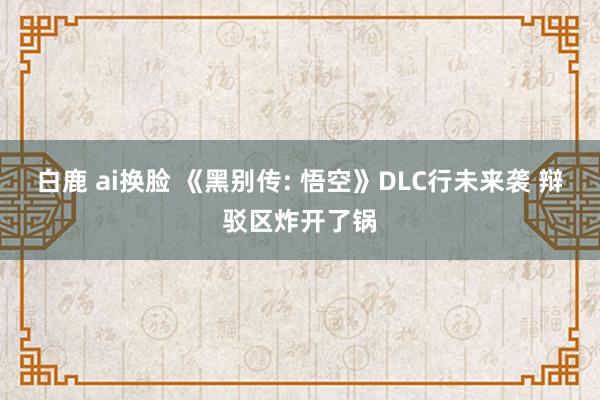 白鹿 ai换脸 《黑别传: 悟空》DLC行未来袭 辩驳区炸开了锅