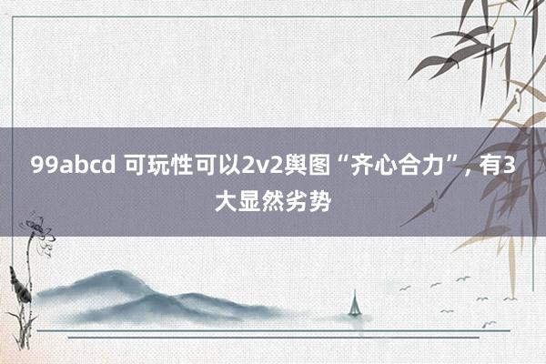 99abcd 可玩性可以2v2舆图“齐心合力”， 有3大显然劣势