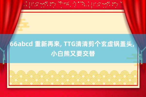 66abcd 重新再来， TTG清清剪个玄虚锅盖头， 小白熊又要交替