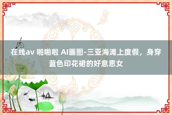 在线av 啪啪啦 AI画图-三亚海滩上度假，身穿蓝色印花裙的好意思女