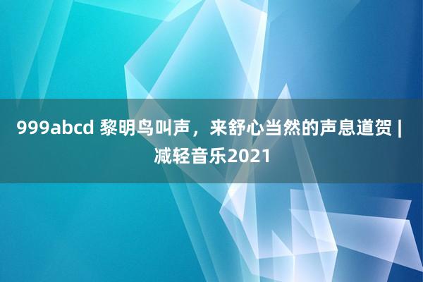 999abcd 黎明鸟叫声，来舒心当然的声息道贺 | 减轻音乐2021