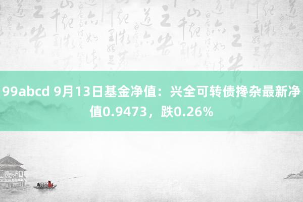 99abcd 9月13日基金净值：兴全可转债搀杂最新净值0.9473，跌0.26%