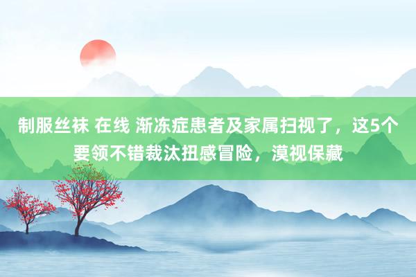 制服丝袜 在线 渐冻症患者及家属扫视了，这5个要领不错裁汰扭感冒险，漠视保藏