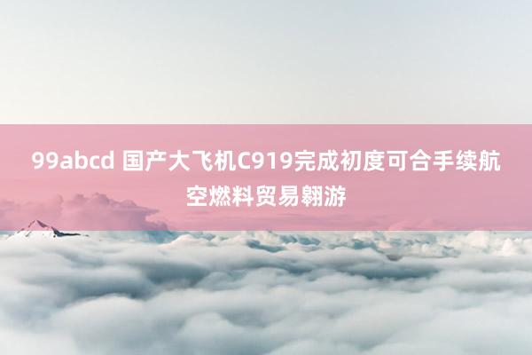 99abcd 国产大飞机C919完成初度可合手续航空燃料贸易翱游