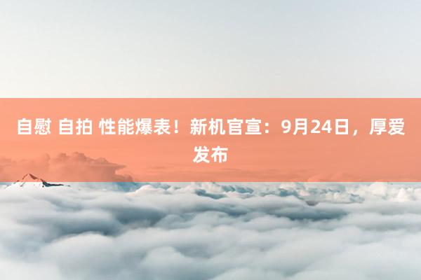 自慰 自拍 性能爆表！新机官宣：9月24日，厚爱发布