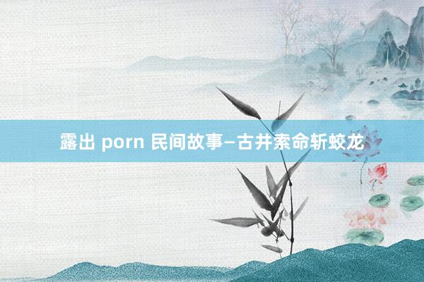 露出 porn 民间故事—古井索命斩蛟龙