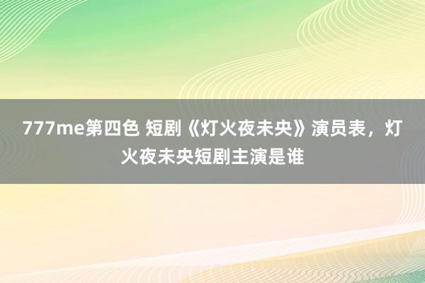 777me第四色 短剧《灯火夜未央》演员表，灯火夜未央短剧主演是谁