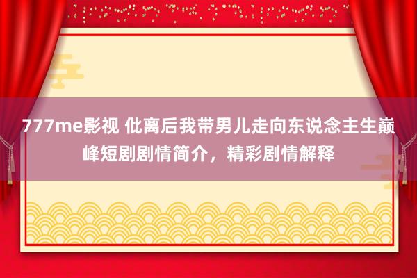 777me影视 仳离后我带男儿走向东说念主生巅峰短剧剧情简介，精彩剧情解释