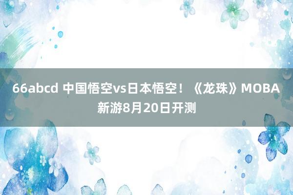 66abcd 中国悟空vs日本悟空！《龙珠》MOBA新游8月20日开测