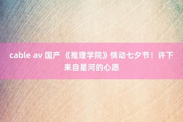 cable av 国产 《推理学院》情动七夕节！许下来自星河的心愿