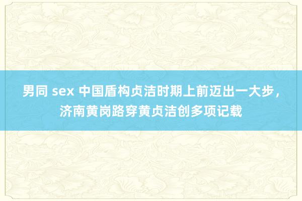 男同 sex 中国盾构贞洁时期上前迈出一大步，济南黄岗路穿黄贞洁创多项记载