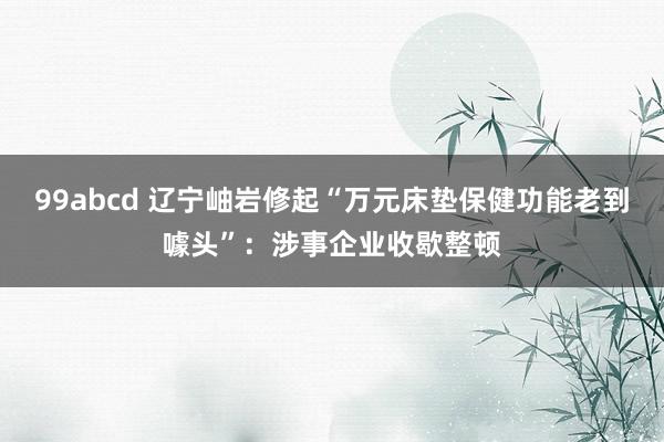 99abcd 辽宁岫岩修起“万元床垫保健功能老到噱头”：涉事企业收歇整顿