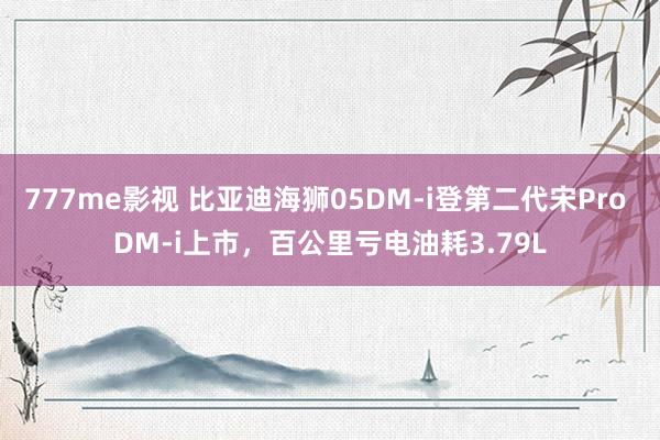 777me影视 比亚迪海狮05DM-i登第二代宋Pro DM-i上市，百公里亏电油耗3.79L