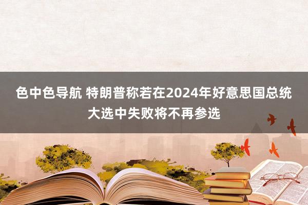 色中色导航 特朗普称若在2024年好意思国总统大选中失败将不再参选