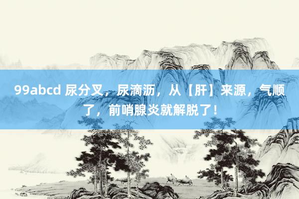 99abcd 尿分叉，尿滴沥，从【肝】来源，气顺了，前哨腺炎就解脱了！