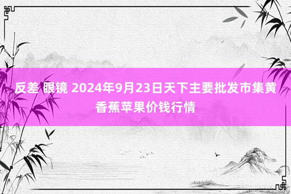 反差 眼镜 2024年9月23日天下主要批发市集黄香蕉苹果价钱行情