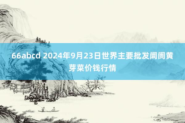 66abcd 2024年9月23日世界主要批发阛阓黄芽菜价钱行情