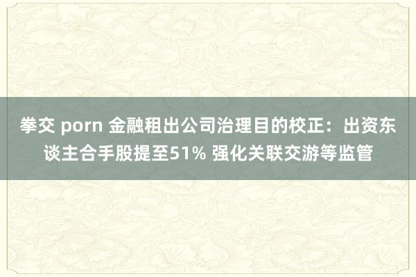 拳交 porn 金融租出公司治理目的校正：出资东谈主合手股提至51% 强化关联交游等监管