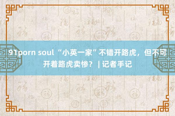 91porn soul “小英一家”不错开路虎，但不可开着路虎卖惨？ | 记者手记