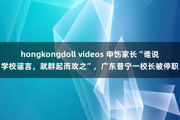 hongkongdoll videos 申饬家长“谁说学校谣言，就群起而攻之”，广东普宁一校长被停职