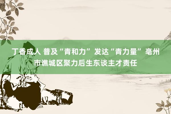 丁香成人 普及“青和力” 发达“青力量” 亳州市谯城区聚力后生东谈主才责任