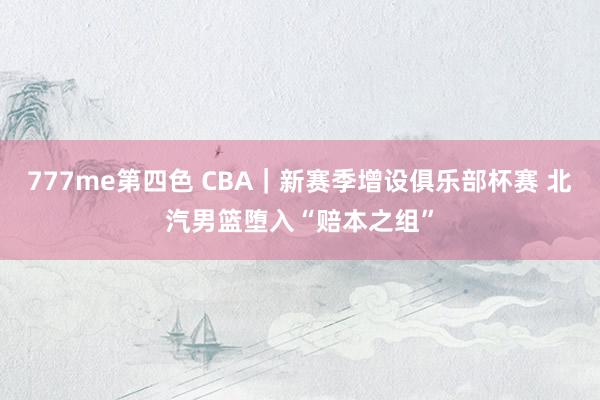 777me第四色 CBA｜新赛季增设俱乐部杯赛 北汽男篮堕入“赔本之组”