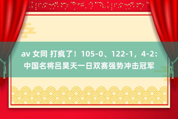 av 女同 打疯了！105-0、122-1，4-2：中国名将吕昊天一日双赛强势冲击冠军