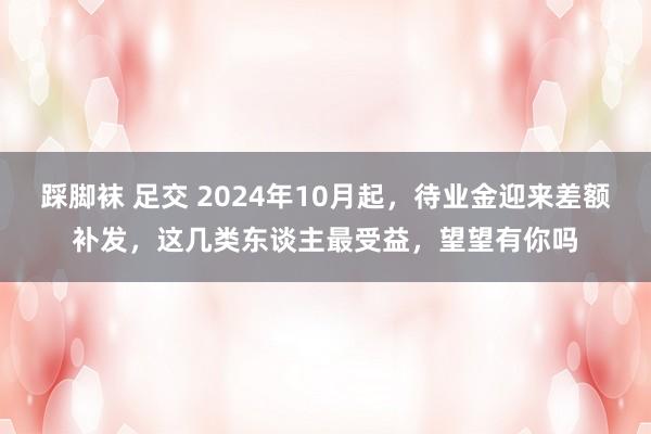 踩脚袜 足交 2024年10月起，待业金迎来差额补发，这几类东谈主最受益，望望有你吗