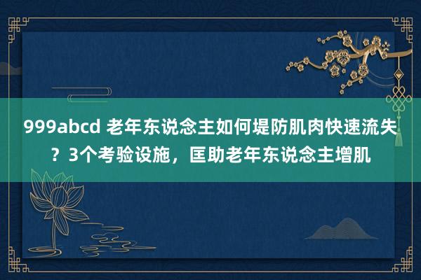 999abcd 老年东说念主如何堤防肌肉快速流失？3个考验设施，匡助老年东说念主增肌