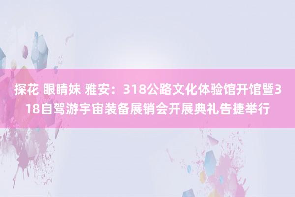 探花 眼睛妹 雅安：318公路文化体验馆开馆暨318自驾游宇宙装备展销会开展典礼告捷举行