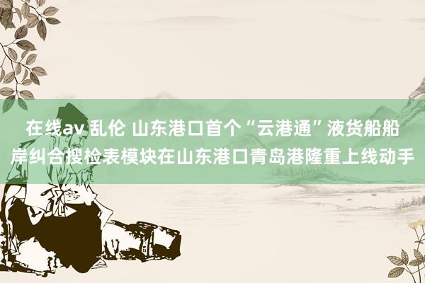 在线av 乱伦 山东港口首个“云港通”液货船船岸纠合搜检表模块在山东港口青岛港隆重上线动手