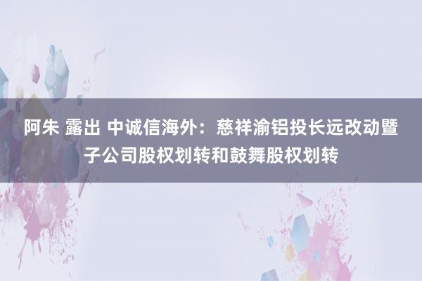 阿朱 露出 中诚信海外：慈祥渝铝投长远改动暨子公司股权划转和鼓舞股权划转