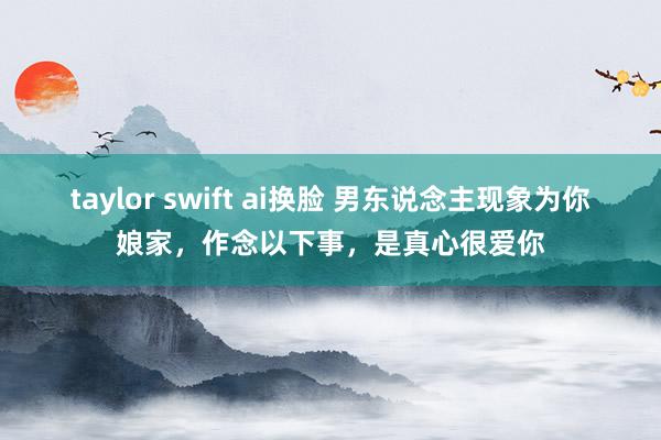 taylor swift ai换脸 男东说念主现象为你娘家，作念以下事，是真心很爱你