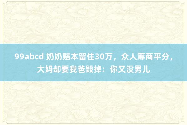 99abcd 奶奶赔本留住30万，众人筹商平分，大妈却要我爸毁掉：你又没男儿