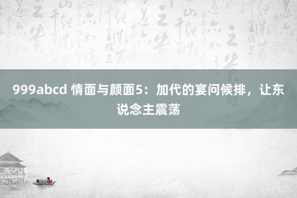 999abcd 情面与颜面5：加代的宴问候排，让东说念主震荡